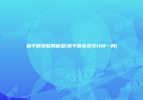 和平精英整局复盘(和平精英多少分钟一局)