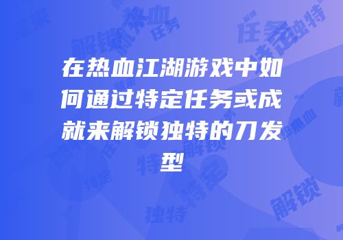 在热血江湖游戏中如何通过特定任务或成就来解锁独特的刀发型