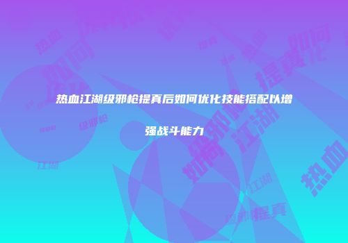 热血江湖级邪枪提真后如何优化技能搭配以增强战斗能力