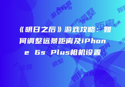 《明日之后》游戏攻略：如何调整远景距离及iPhone 6s Plus相机设置
