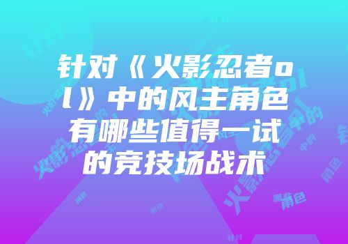 针对《火影忍者ol》中的风主角色有哪些值得一试的竞技场战术