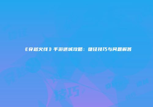《穿越火线》手游迷城攻略：捷径技巧与问题解答