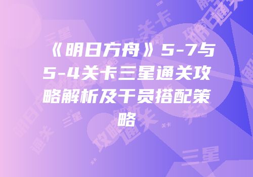 《明日方舟》5-7与5-4关卡三星通关攻略解析及干员搭配策略