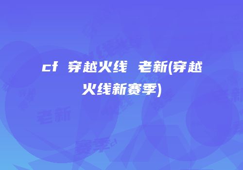 cf 穿越火线 老新(穿越火线新赛季)