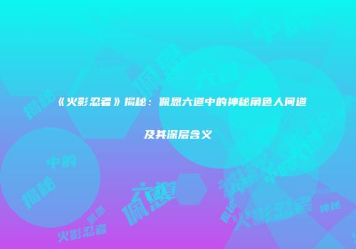 《火影忍者》揭秘：佩恩六道中的神秘角色人间道及其深层含义
