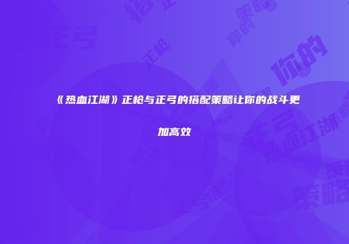 《热血江湖》正枪与正弓的搭配策略让你的战斗更加高效
