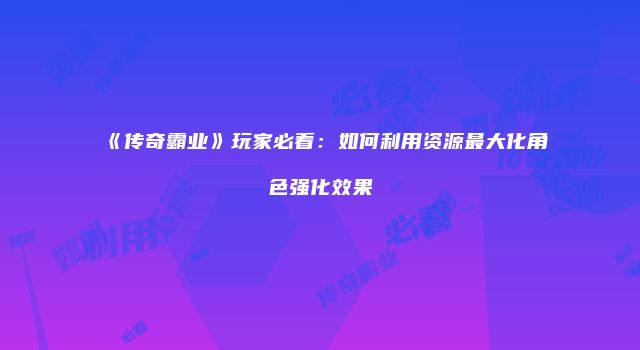 《传奇霸业》玩家必看：如何利用资源最大化角色强化效果
