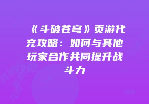 《斗破苍穹》页游代充攻略：如何与其他玩家合作共同提升战斗力