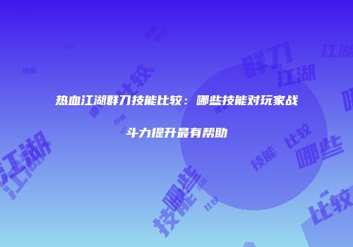 热血江湖群刀技能比较：哪些技能对玩家战斗力提升最有帮助