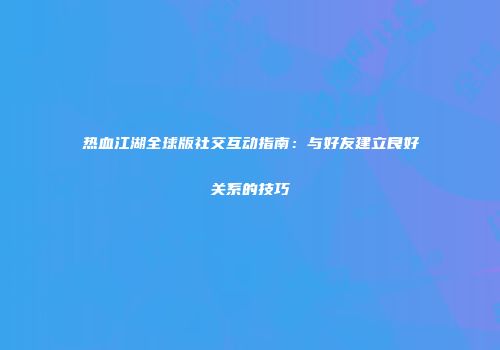 热血江湖全球版社交互动指南：与好友建立良好关系的技巧