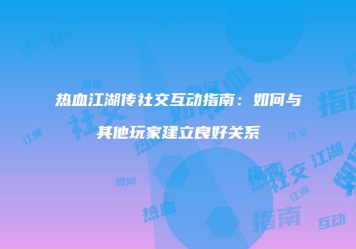 热血江湖传社交互动指南:如何与其他玩家建立良好关系
