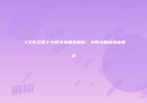 《火影忍者》中的关键角色解析：小南与剧情深度解读