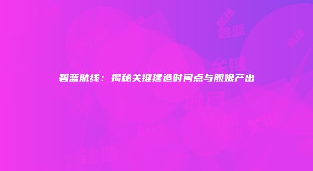 碧蓝航线：揭秘关键建造时间点与舰娘产出