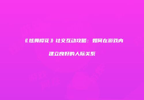 《炫舞樱花》社交互动攻略：如何在游戏内建立良好的人际关系