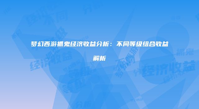 梦幻西游抓鬼经济收益分析：不同等级组合收益解析