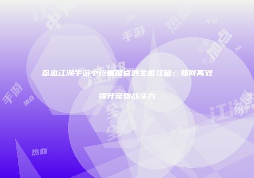 热血江湖手游中珍兽加点的全面攻略：如何高效提升宠物战斗力