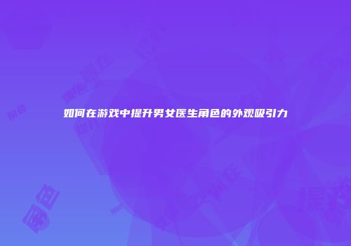 如何在游戏中提升男女医生角色的外观吸引力