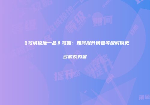 《攻城掠地一品》攻略：如何提升角色等级解锁更多游戏内容