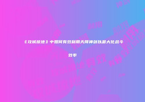 《攻城掠地》中如何有效利用天降神剑以最大化战斗效率