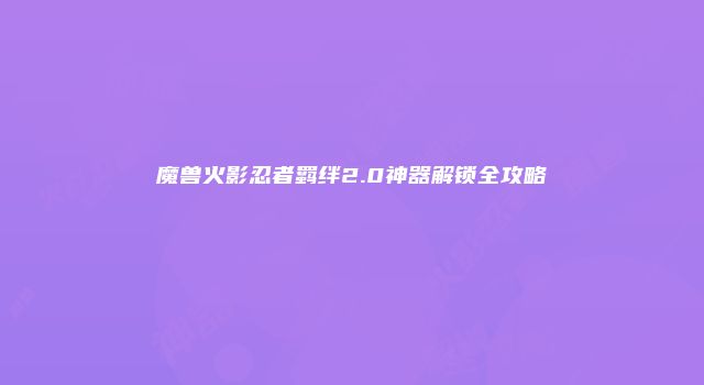 魔兽火影忍者羁绊2.0神器解锁全攻略