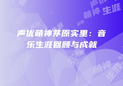 声优萌神茅原实里：音乐生涯回顾与成就
