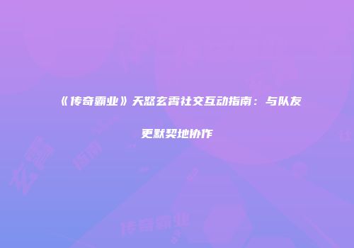 《传奇霸业》天怒玄霄社交互动指南：与队友更默契地协作