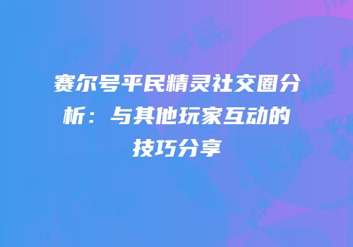 赛尔号平民精灵社交圈分析：与其他玩家互动的技巧分享