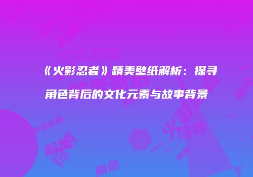 《火影忍者》精美壁纸解析：探寻角色背后的文化元素与故事背景