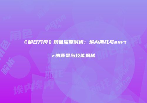 《明日方舟》角色深度解析：埃内斯托与surtr的背景与技能揭秘