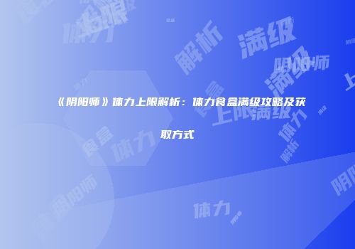 《阴阳师》体力上限解析：体力食盒满级攻略及获取方式