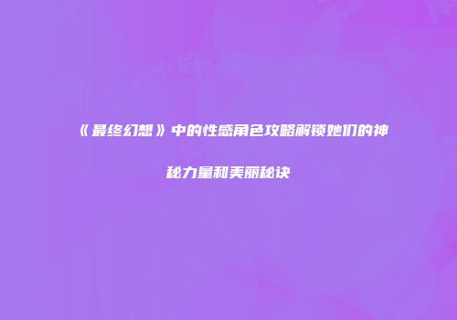《最终幻想》中的性感角色攻略解锁她们的神秘力量和美丽秘诀