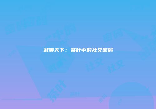 武夷天下：茶叶中的社交密码