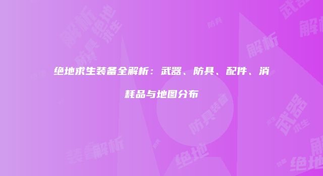 绝地求生装备全解析：武器、防具、配件、消耗品与地图分布