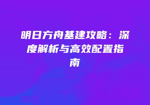 明日方舟基建攻略：深度解析与高效配置指南
