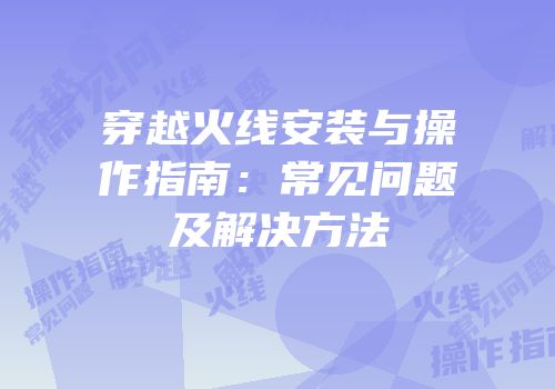 穿越火线安装与操作指南：常见问题及解决方法