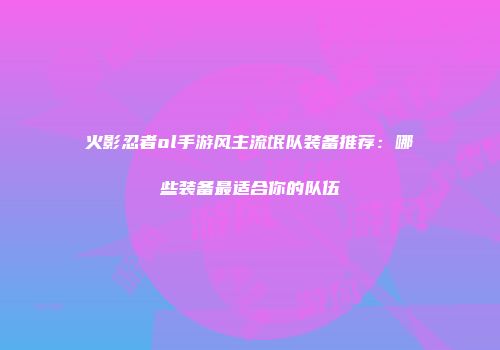 火影忍者ol手游风主流氓队装备推荐：哪些装备最适合你的队伍