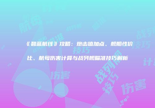 《碧蓝航线》攻略：炮击值加点、舰船性价比、航母伤害计算与战列舰瞄准技巧解析