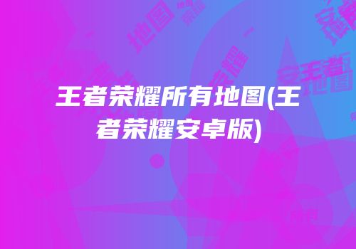 王者荣耀所有地图(王者荣耀安卓版)