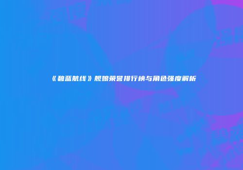 《碧蓝航线》舰娘荣誉排行榜与角色强度解析