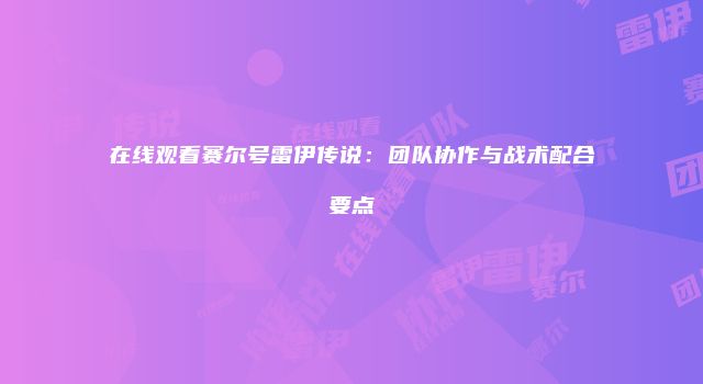 在线观看赛尔号雷伊传说：团队协作与战术配合要点