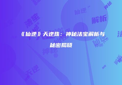 《仙逆》天逆珠：神秘法宝解析与秘密揭晓