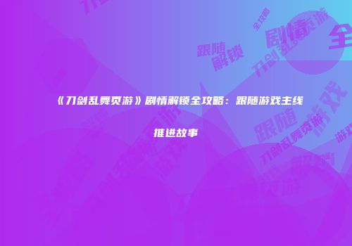 《刀剑乱舞页游》剧情解锁全攻略：跟随游戏主线推进故事