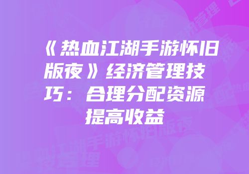 《热血江湖手游怀旧版夜》经济管理技巧：合理分配资源提高收益
