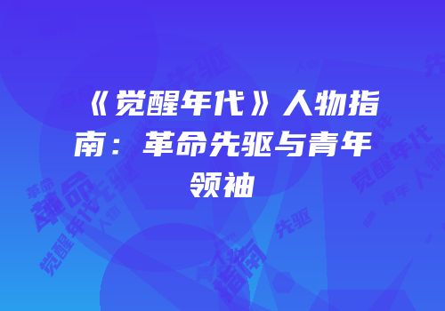 《觉醒年代》人物指南：革命先驱与青年领袖