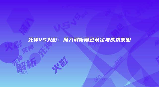 死神VS火影：深入解析角色设定与战术策略