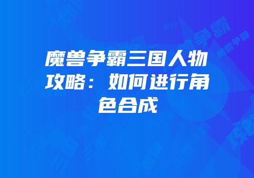 魔兽争霸三国人物攻略：如何进行角色合成