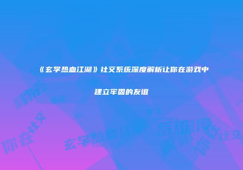 《玄学热血江湖》社交系统深度解析让你在游戏中建立牢固的友谊