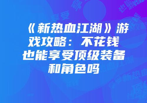《新热血江湖》游戏攻略：不花钱也能享受顶级装备和角色吗