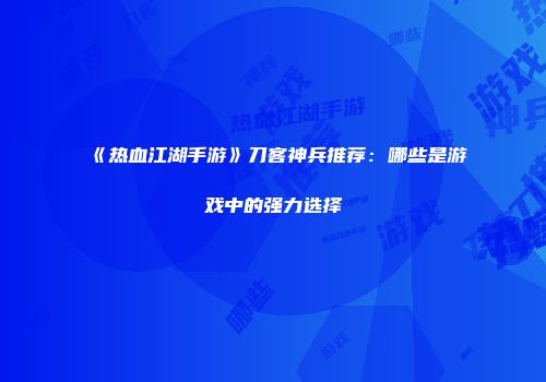 《热血江湖手游》刀客神兵推荐：哪些是游戏中的强力选择