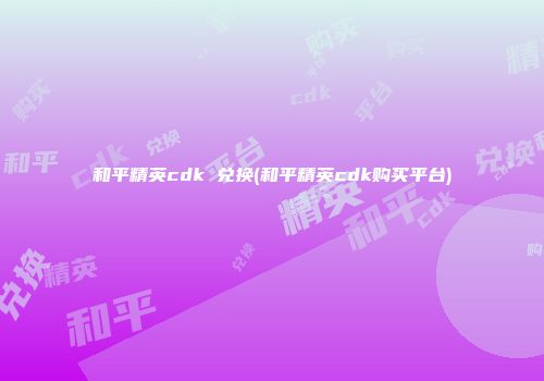和平精英cdk 兑换(和平精英cdk购买平台)
